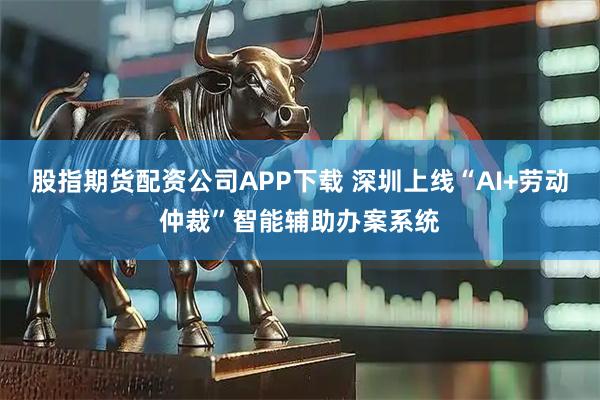 股指期货配资公司APP下载 深圳上线“AI+劳动仲裁”智能辅助办案系统