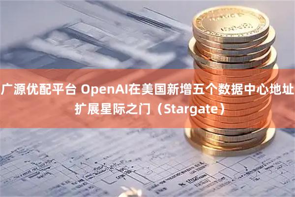 广源优配平台 OpenAI在美国新增五个数据中心地址 扩展星际之门（Stargate）