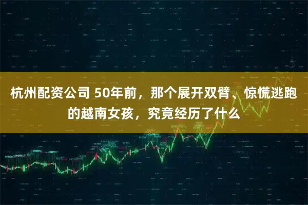 杭州配资公司 50年前，那个展开双臂、惊慌逃跑的越南女孩，究竟经历了什么