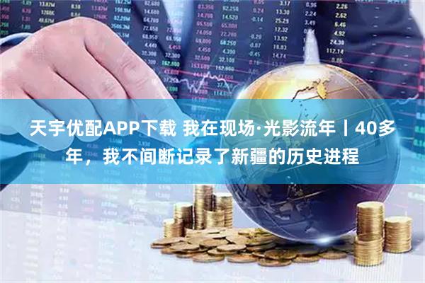 天宇优配APP下载 我在现场·光影流年丨40多年，我不间断记录了新疆的历史进程