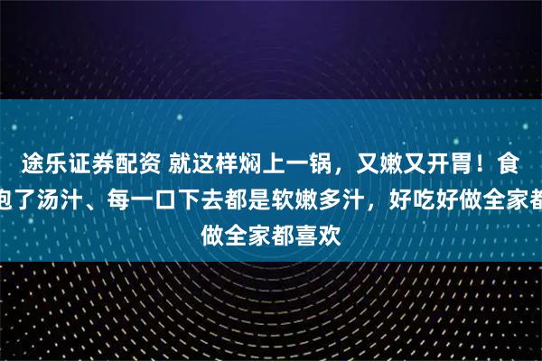 途乐证券配资 就这样焖上一锅，又嫩又开胃！食材吸饱了汤汁、每一口下去都是软嫩多汁，好吃好做全家都喜欢