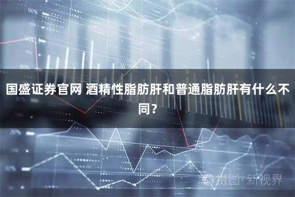 国盛证券官网 酒精性脂肪肝和普通脂肪肝有什么不同？
