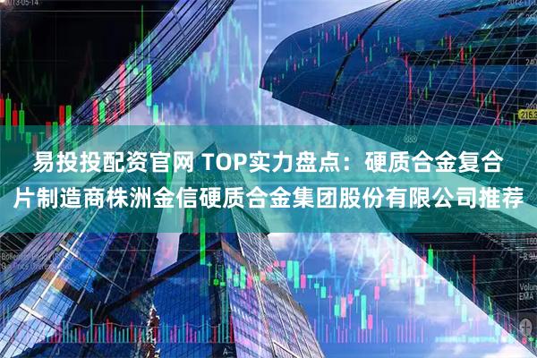 易投投配资官网 TOP实力盘点：硬质合金复合片制造商株洲金信硬质合金集团股份有限公司推荐