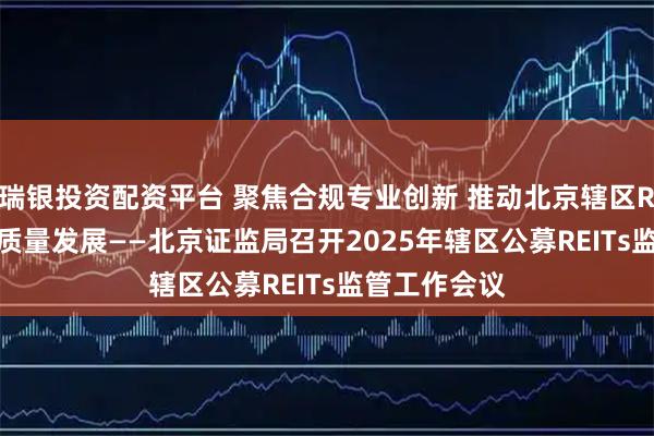 瑞银投资配资平台 聚焦合规专业创新 推动北京辖区REITs市场高质量发展——北京证监局召开2025年辖区公募REITs监管工作会议