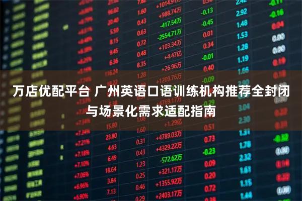 万店优配平台 广州英语口语训练机构推荐全封闭与场景化需求适配指南