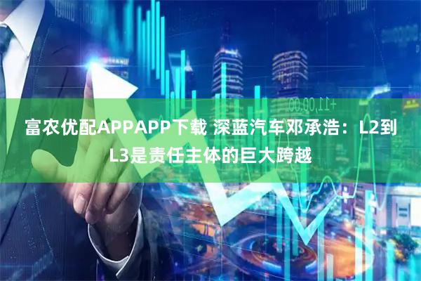 富农优配APPAPP下载 深蓝汽车邓承浩：L2到L3是责任主体的巨大跨越