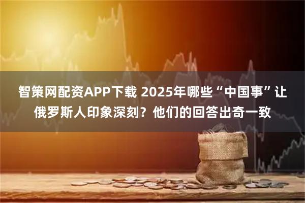智策网配资APP下载 2025年哪些“中国事”让俄罗斯人印象深刻？他们的回答出奇一致