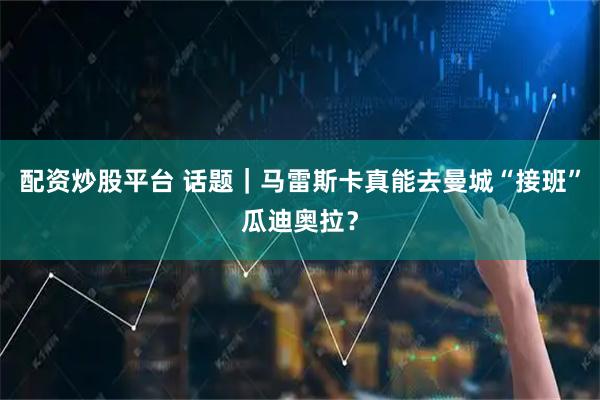 配资炒股平台 话题｜马雷斯卡真能去曼城“接班”瓜迪奥拉？