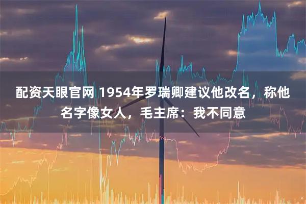 配资天眼官网 1954年罗瑞卿建议他改名，称他名字像女人，毛主席：我不同意