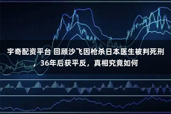 宇奇配资平台 回顾沙飞因枪杀日本医生被判死刑，36年后获平反，真相究竟如何