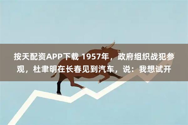 按天配资APP下载 1957年，政府组织战犯参观，杜聿明在长春见到汽车，说：我想试开