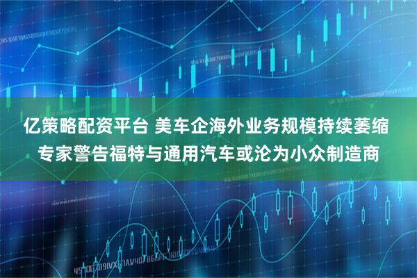 亿策略配资平台 美车企海外业务规模持续萎缩 专家警告福特与通用汽车或沦为小众制造商