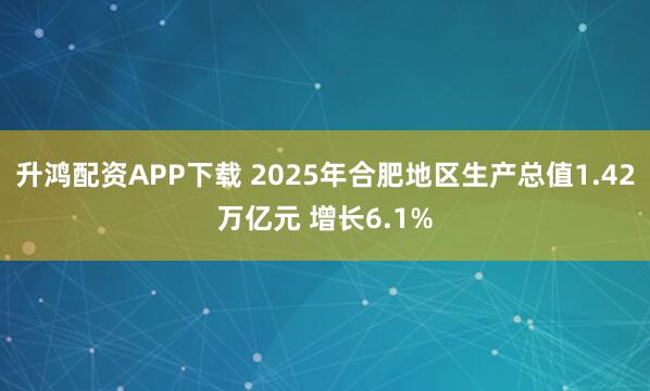 升鸿配资APP下载 2025年合肥地区生产总值1.42万亿元 增长6.1%