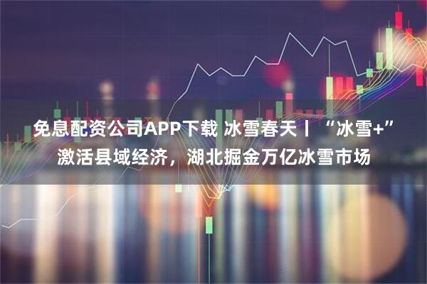 免息配资公司APP下载 冰雪春天丨 “冰雪+”激活县域经济，湖北掘金万亿冰雪市场