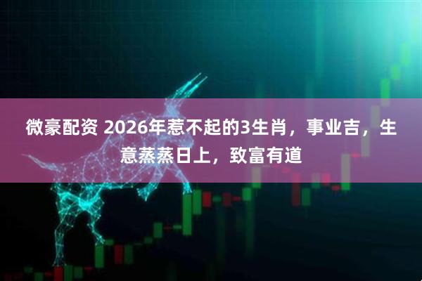 微豪配资 2026年惹不起的3生肖，事业吉，生意蒸蒸日上，致富有道