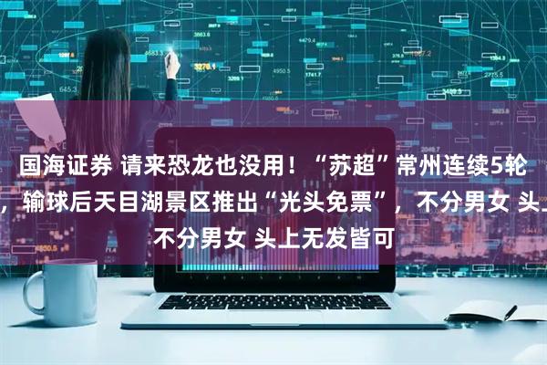 国海证券 请来恐龙也没用！“苏超”常州连续5轮被“剃光”，输球后天目湖景区推出“光头免票”，不分男女 头上无发皆可