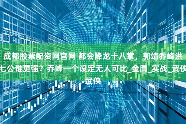 成都股票配资网官网 都会降龙十八掌，郭靖乔峰洪七公谁更强？乔峰一个设定无人可比_金庸_实战_武侠
