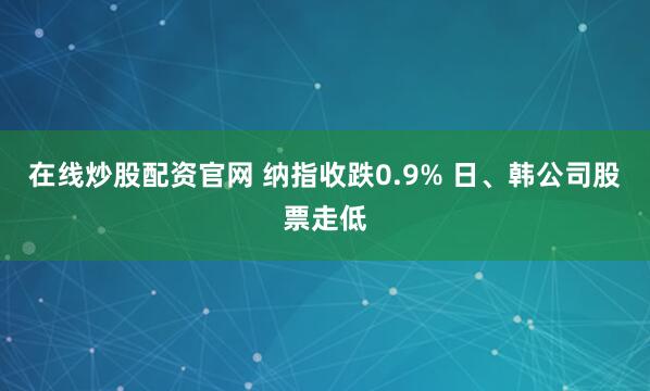 在线炒股配资官网 纳指收跌0.9% 日、韩公司股票走低