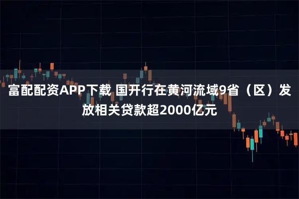 富配配资APP下载 国开行在黄河流域9省(区)发放相关贷款超2000亿元