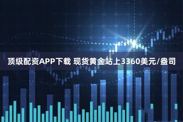顶级配资APP下载 现货黄金站上3360美元/盎司