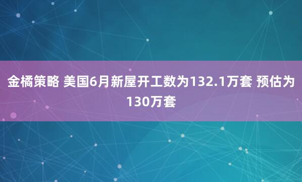 金橘策略 美国6月新屋开工数为132.1万套 预估为130万套