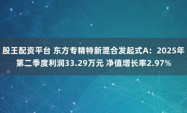 股王配资平台 东方专精特新混合发起式A：2025年第二季度利润33.29万元 净值增长率2.97%