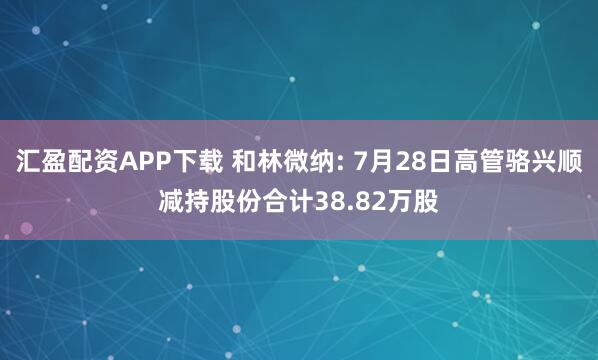 汇盈配资APP下载 和林微纳: 7月28日高管骆兴顺减持股份合计38.82万股