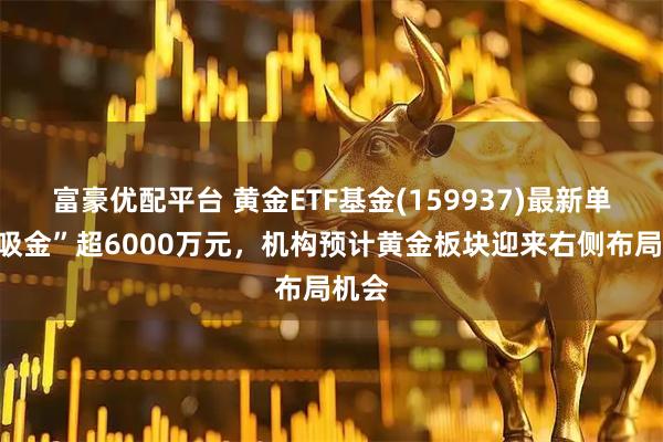 富豪优配平台 黄金ETF基金(159937)最新单日“吸金”超6000万元，机构预计黄金板块迎来右侧布局机会