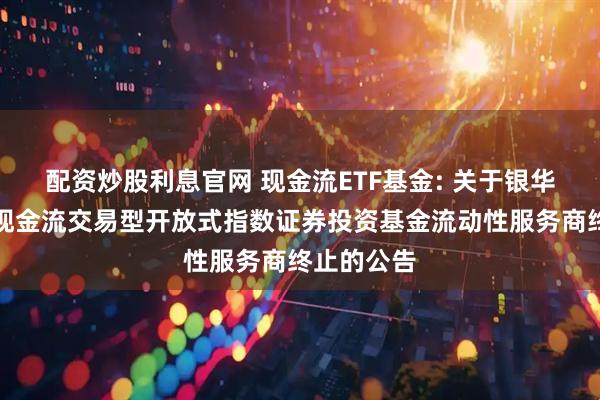 配资炒股利息官网 现金流ETF基金: 关于银华国证自由现金流交易型开放式指数证券投资基金流动性服务商终止的公告