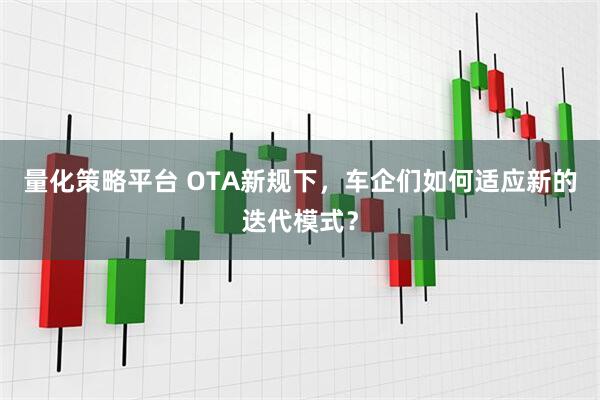 量化策略平台 OTA新规下，车企们如何适应新的迭代模式？