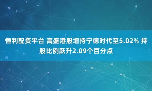 恒利配资平台 高盛港股增持宁德时代至5.02% 持股比例跃升2.09个百分点