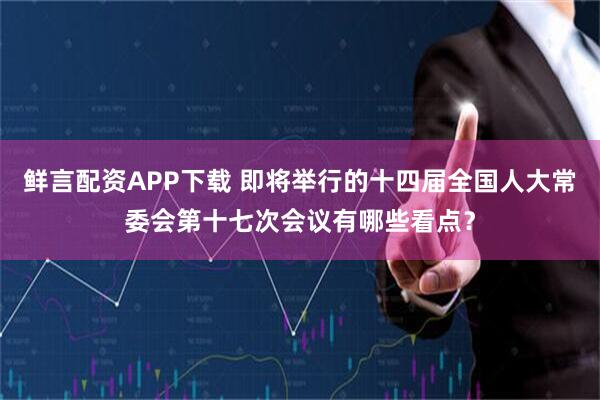 鲜言配资APP下载 即将举行的十四届全国人大常委会第十七次会议有哪些看点?