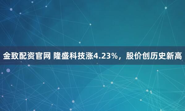 金致配资官网 隆盛科技涨4.23%，股价创历史新高