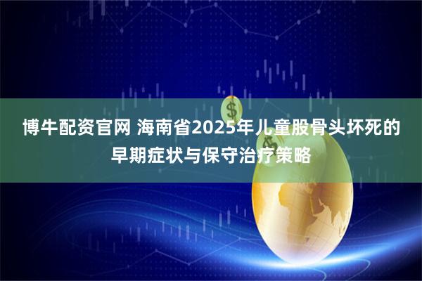博牛配资官网 海南省2025年儿童股骨头坏死的早期症状与保守治疗策略