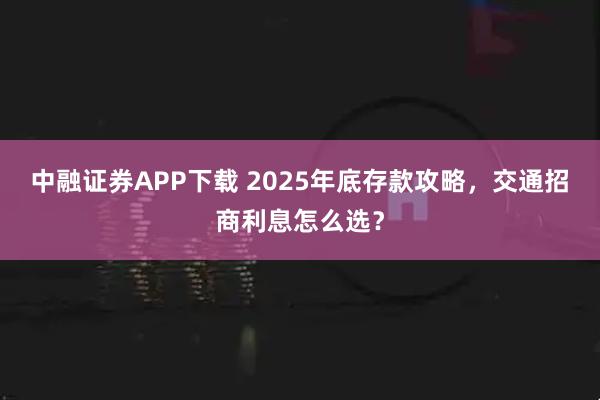 中融证券APP下载 2025年底存款攻略，交通招商利息怎么选？