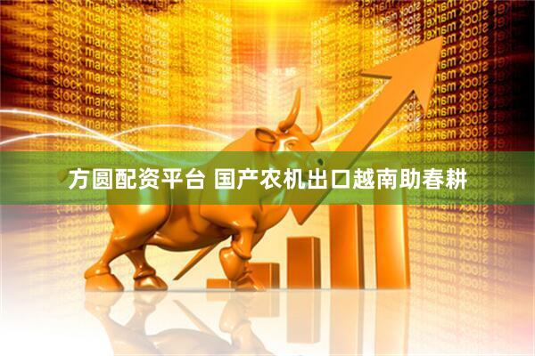方圆配资平台 国产农机出口越南助春耕