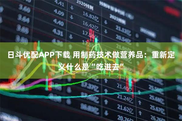 日斗优配APP下载 用制药技术做营养品：重新定义什么是“吃进去”